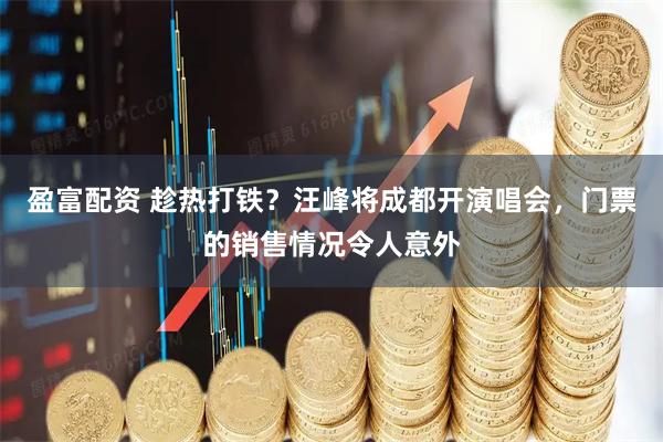 盈富配资 趁热打铁？汪峰将成都开演唱会，门票的销售情况令人意外