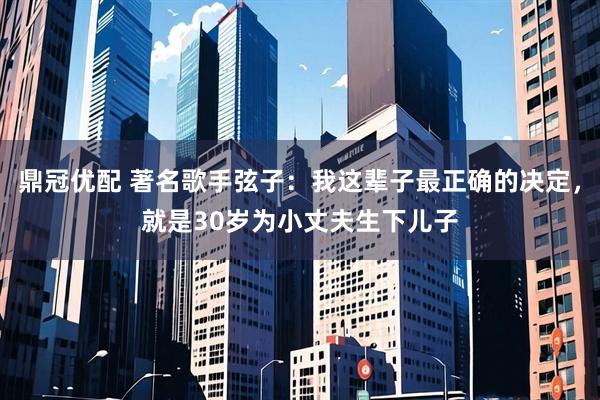 鼎冠优配 著名歌手弦子：我这辈子最正确的决定，就是30岁为小丈夫生下儿子