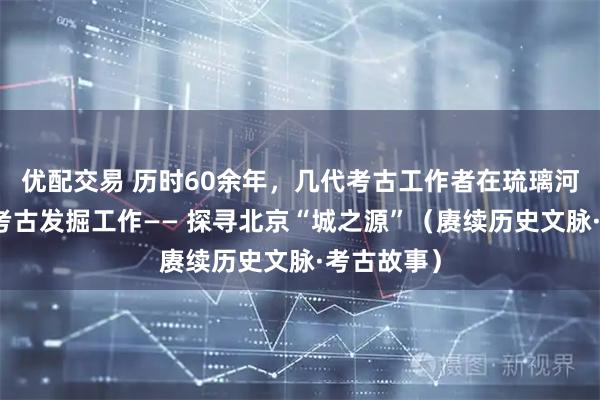 优配交易 历时60余年,几代考古工作者在琉璃河遗址开展考古发掘工作—— 探寻北京“城之源”(赓续历史文脉·考古故事)