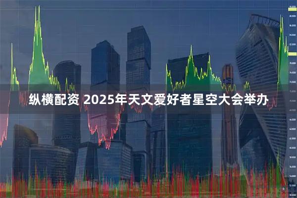 纵横配资 2025年天文爱好者星空大会举办