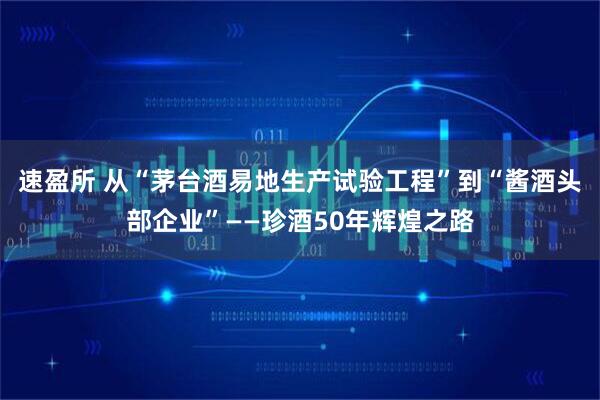 速盈所 从“茅台酒易地生产试验工程”到“酱酒头部企业”——珍酒50年辉煌之路