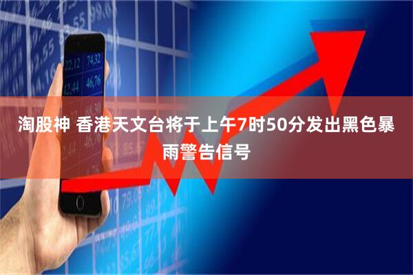淘股神 香港天文台将于上午7时50分发出黑色暴雨警告信号