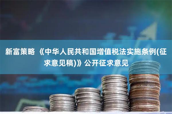 新富策略 《中华人民共和国增值税法实施条例(征求意见稿)》公开征求意见
