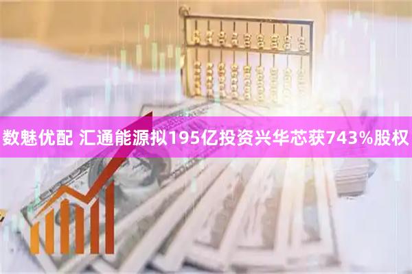 数魅优配 汇通能源拟195亿投资兴华芯获743%股权