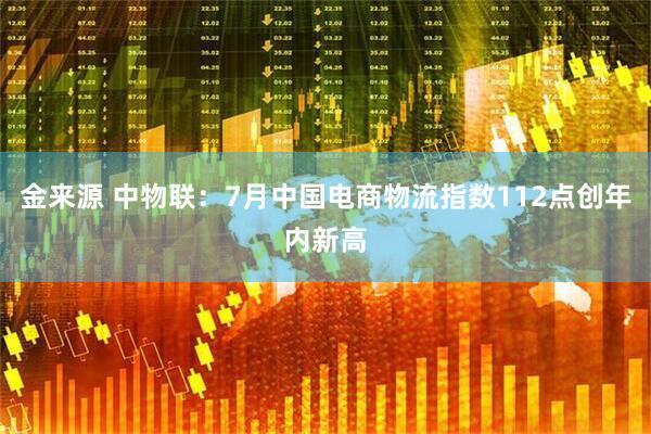 金来源 中物联：7月中国电商物流指数112点创年内新高