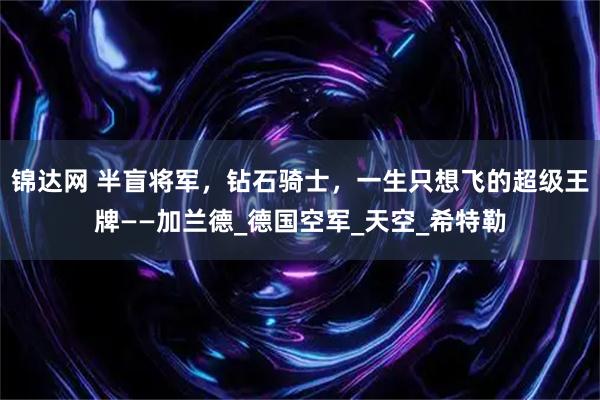 锦达网 半盲将军，钻石骑士，一生只想飞的超级王牌——加兰德_德国空军_天空_希特勒
