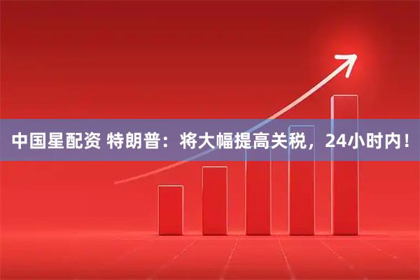 中国星配资 特朗普：将大幅提高关税，24小时内！