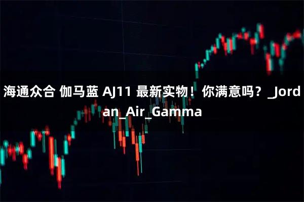 海通众合 伽马蓝 AJ11 最新实物！你满意吗？_Jordan_Air_Gamma