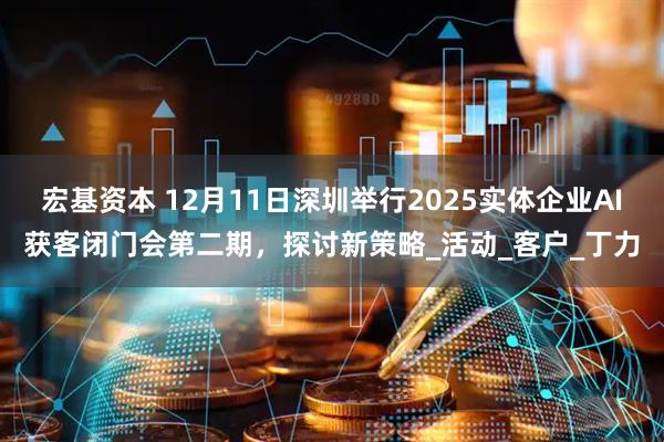 宏基资本 12月11日深圳举行2025实体企业AI获客闭门会第二期，探讨新策略_活动_客户_丁力