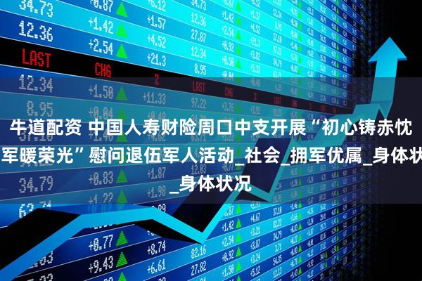 牛道配资 中国人寿财险周口中支开展“初心铸赤忱 惠军暖荣光”慰问退伍军人活动_社会_拥军优属_身体状况