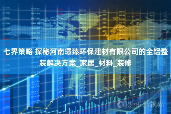 七界策略 探秘河南璟臻环保建材有限公司的全铝整装解决方案_家居_材料_装修