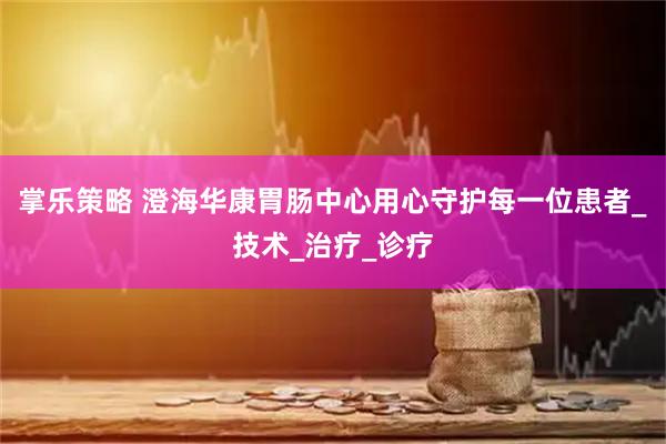 掌乐策略 澄海华康胃肠中心用心守护每一位患者_技术_治疗_诊疗