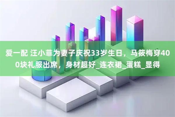 爱一配 汪小菲为妻子庆祝33岁生日，马筱梅穿400块礼服出席，身材超好_连衣裙_蛋糕_显得