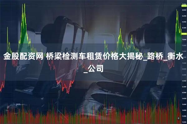金股配资网 桥梁检测车租赁价格大揭秘_路桥_衡水_公司