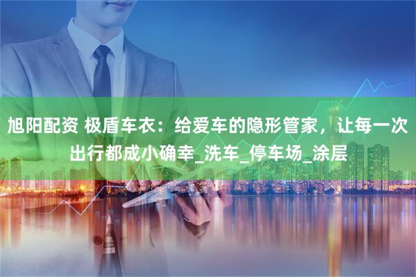 旭阳配资 极盾车衣：给爱车的隐形管家，让每一次出行都成小确幸_洗车_停车场_涂层