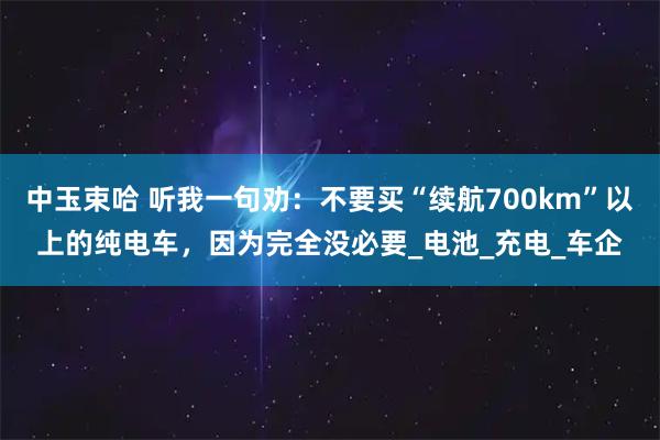 中玉束哈 听我一句劝：不要买“续航700km”以上的纯电车，因为完全没必要_电池_充电_车企
