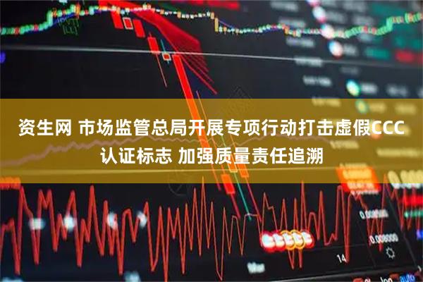 资生网 市场监管总局开展专项行动打击虚假CCC认证标志 加强质量责任追溯