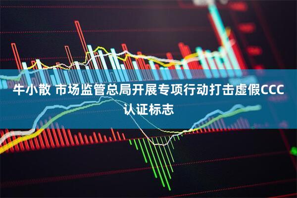 牛小散 市场监管总局开展专项行动打击虚假CCC认证标志