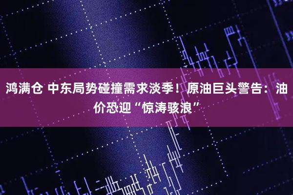 鸿满仓 中东局势碰撞需求淡季！原油巨头警告：油价恐迎“惊涛骇浪”