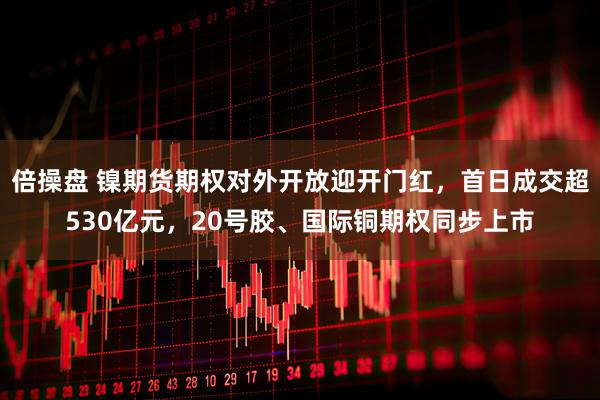 倍操盘 镍期货期权对外开放迎开门红，首日成交超530亿元，20号胶、国际铜期权同步上市