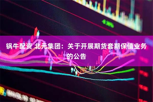 锅牛配资 北元集团：关于开展期货套期保值业务的公告