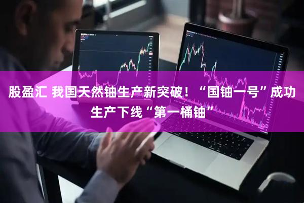 股盈汇 我国天然铀生产新突破！“国铀一号”成功生产下线“第一桶铀”