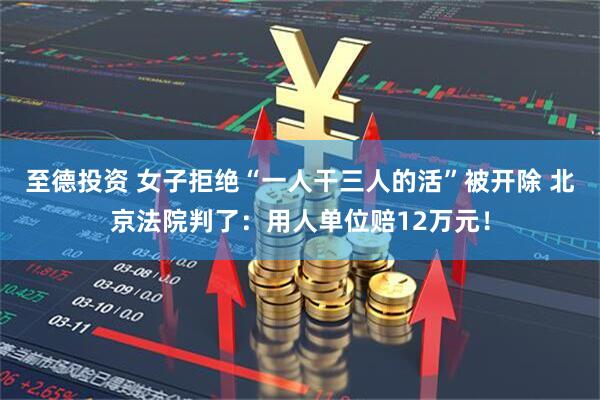 至德投资 女子拒绝“一人干三人的活”被开除 北京法院判了：用人单位赔12万元！