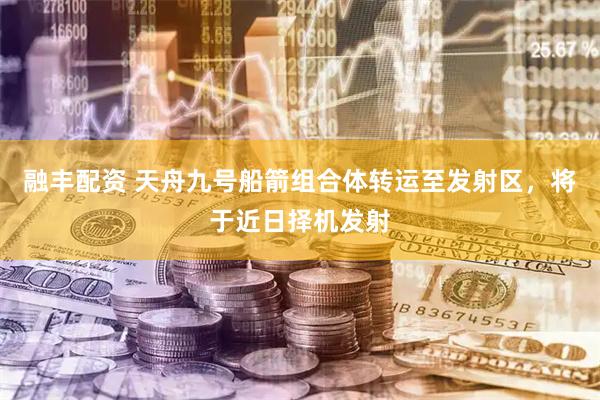 融丰配资 天舟九号船箭组合体转运至发射区，将于近日择机发射