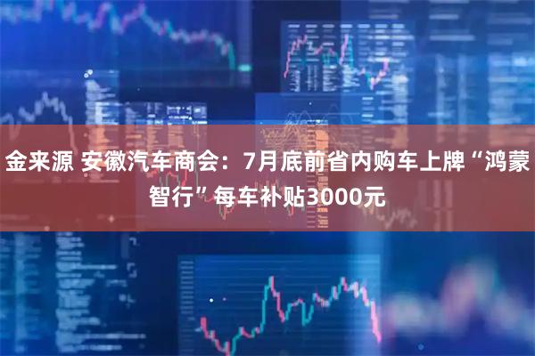 金来源 安徽汽车商会：7月底前省内购车上牌“鸿蒙智行”每车补贴3000元