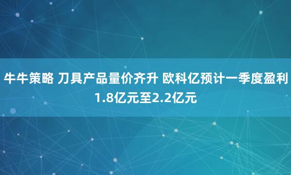牛牛策略 刀具产品量价齐升 欧科亿预计一季度盈利1.8亿元至2.2亿元