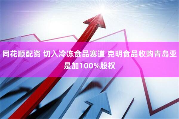 同花顺配资 切入冷冻食品赛道 克明食品收购青岛亚是加100%股权