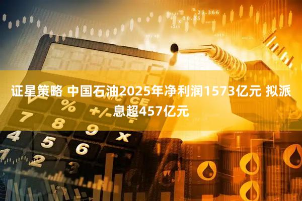 证星策略 中国石油2025年净利润1573亿元 拟派息超457亿元