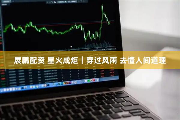 展鵬配资 星火成炬｜穿过风雨 去懂人间道理