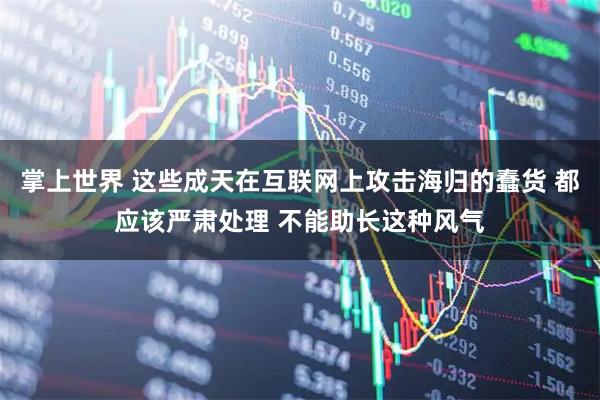 掌上世界 这些成天在互联网上攻击海归的蠢货 都应该严肃处理 不能助长这种风气