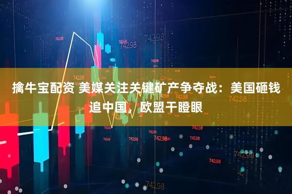 擒牛宝配资 美媒关注关键矿产争夺战：美国砸钱追中国，欧盟干瞪眼