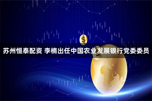 苏州恒泰配资 李楠出任中国农业发展银行党委委员