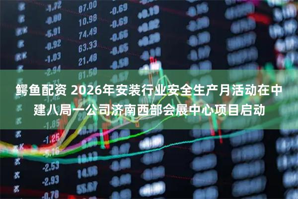 鳄鱼配资 2026年安装行业安全生产月活动在中建八局一公司济南西部会展中心项目启动