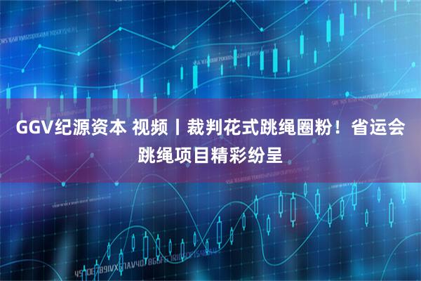 GGV纪源资本 视频丨裁判花式跳绳圈粉！省运会跳绳项目精彩纷呈