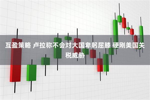 互盈策略 卢拉称不会对大国卑躬屈膝 硬刚美国关税威胁