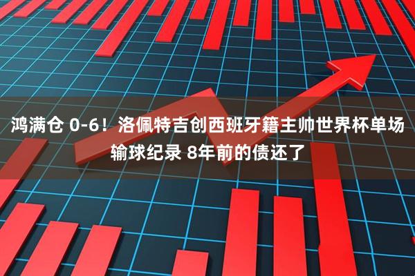 鸿满仓 0-6！洛佩特吉创西班牙籍主帅世界杯单场输球纪录 8年前的债还了