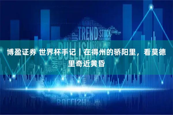 博盈证券 世界杯手记|在得州的骄阳里,看莫德里奇近黄昏