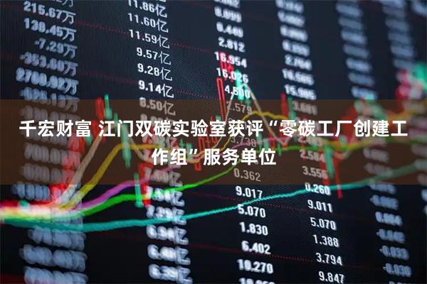 千宏财富 江门双碳实验室获评“零碳工厂创建工作组”服务单位