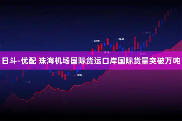 日斗-优配 珠海机场国际货运口岸国际货量突破万吨