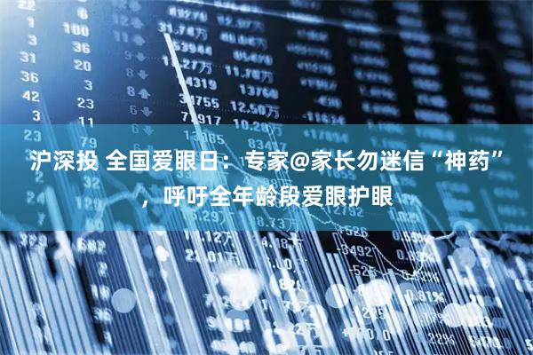 沪深投 全国爱眼日：专家@家长勿迷信“神药”，呼吁全年龄段爱眼护眼